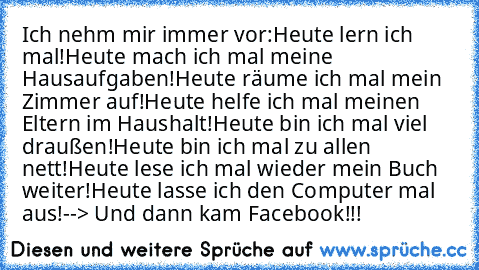 Ich nehm mir immer vor:
Heute lern ich mal!
Heute mach ich mal meine Hausaufgaben!
Heute räume ich mal mein Zimmer auf!
Heute helfe ich mal meinen Eltern im Haushalt!
Heute bin ich mal viel draußen!
Heute bin ich mal zu allen nett!
Heute lese ich mal wieder mein Buch weiter!
Heute lasse ich den Computer mal aus!
--> Und dann kam Facebook!!!