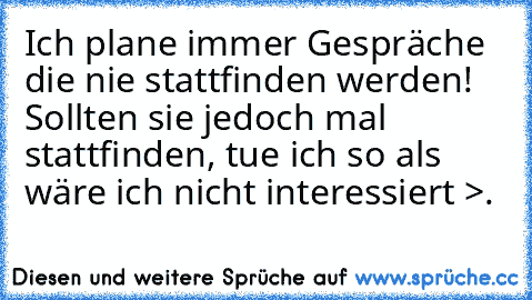 Ich plane immer Gespräche die nie stattfinden werden! Sollten sie jedoch mal stattfinden, tue ich so als wäre ich nicht interessiert >.