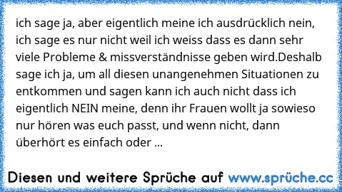 ich sage ja, aber eigentlich meine ich ausdrücklich nein, ich sage es nur nicht weil ich weiss dass es dann sehr viele Probleme & missverständnisse geben wird.
Deshalb sage ich ja, um all diesen unangenehmen Situationen zu entkommen und sagen kann ich auch nicht dass ich eigentlich NEIN meine, denn ihr Frauen wollt ja sowieso nur hören was euch passt, und wenn nicht, dann überhört es einfach od...