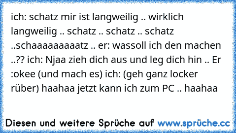 ich: schatz mir ist langweilig .. wirklich langweilig .. schatz .. schatz .. schatz ..schaaaaaaaaatz .. er: wassoll ich den machen ..?? ich: Njaa zieh dich aus und leg dich hin .. Er :okee (und mach es) ich: (geh ganz locker rüber) haahaa jetzt kann ich zum PC .. haahaa