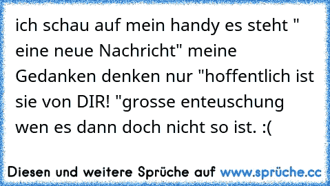 ich schau auf mein handy es steht " eine neue Nachricht" 
meine Gedanken denken nur "hoffentlich ist sie von DIR! "
grosse enteuschung wen es dann doch nicht so ist. :(