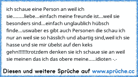 ich schaue eine Person an weil ich sie.....
...liebe
...einfach meine freunde ist
...weil sie besonders sind
...einfach unglaublich hübsch finde
...usw
aber es gibt auch Personen die schau ich nur an weil sie so hässlich und abartig sind,weil ich sie hasse und sie mir übelst auf den keks gehn!!!!!!
trotzdem denken sie ich schaue sie an weil sie meinen das ich das obere meine.....
idioten -.-