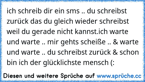 ich schreib dir ein sms .. du schreibst zurück das du gleich wieder schreibst weil du gerade nicht kannst.ich warte und warte .. mir gehts scheiße .. & warte und warte .. du schreibst zurück & schon bin ich der glücklichste mensch (: