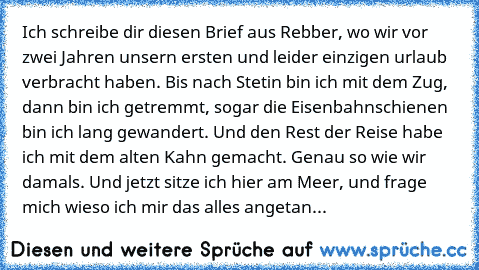 Ich schreibe dir diesen Brief aus Rebber, wo wir vor zwei Jahren unsern ersten und leider einzigen urlaub verbracht haben. Bis nach Stetin bin ich mit dem Zug, dann bin ich getremmt, sogar die Eisenbahnschienen bin ich lang gewandert. Und den Rest der Reise habe ich mit dem alten Kahn gemacht. Genau so wie wir damals. Und jetzt sitze ich hier am Meer, und frage mich wieso ich mir das alles angetan...