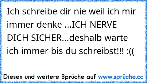 Ich schreibe dir nie weil ich mir immer denke ...
ICH NERVE DICH SICHER...
deshalb warte ich immer bis du schreibst!!! :((