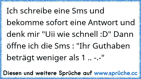 Ich schreibe eine Sms und bekomme sofort eine Antwort und denk mir "Uii wie schnell :D" Dann öffne ich die Sms : "Ihr Guthaben beträgt weniger als 1€ .. -.-"