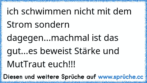 ich schwimmen nicht mit dem Strom sondern dagegen...machmal ist das gut...es beweist Stärke und Mut
Traut euch!!!