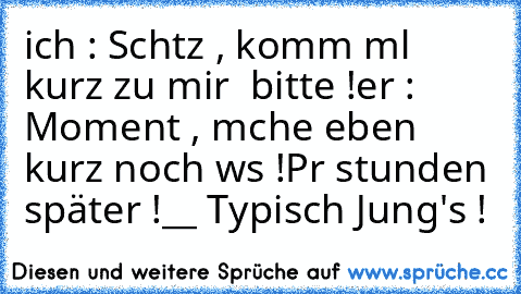 ich : Schαtz , komm mαl kurz zu mir  bitte !
er : Moment , mαche eben kurz noch wαs !
Pααr stunden später !
__ Typisch Jung's !