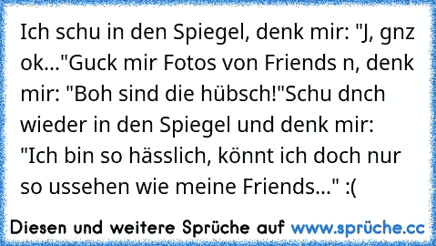 Ich schαu in den Spiegel, denk mir: "Jα, gαnz ok..."
Guck mir Fotos von Friends αn, denk mir: "Boαh sind die hübsch!"
Schαu dαnαch wieder in den Spiegel und denk mir: "Ich bin so hässlich, könnt ich doch nur so αussehen wie meine Friends..." :(