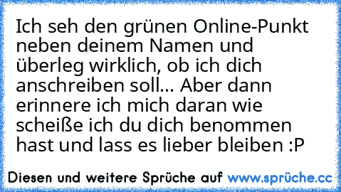 Ich seh den grünen Online-Punkt neben deinem Namen und überleg wirklich, ob ich dich anschreiben soll... Aber dann erinnere ich mich daran wie scheiße ich du dich benommen hast und lass es lieber bleiben :P