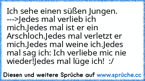 Ich sehe einen süßen Jungen. --->
Jedes mal verlieb ich mich.
Jedes mal ist er ein Arschloch.
Jedes mal verletzt er mich.
Jedes mal weine ich.
Jedes mal sag ich: Ich verliebe mic nie wieder!
Jedes mal lüge ich! ♥ :/