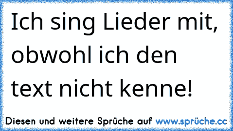 Ich sing Lieder mit, obwohl ich den text nicht kenne!