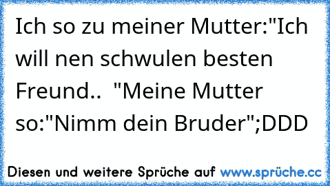 Ich so zu meiner Mutter:
"Ich will nen schwulen besten Freund.. ♥ "
Meine Mutter so:
"Nimm dein Bruder"
;DDD