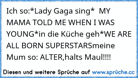 Ich so:
*Lady Gaga sing* 
 MY MAMA TOLD ME WHEN I WAS YOUNG
*in die Küche geh*
WE ARE ALL BORN SUPERSTARS
meine Mum so: ALTER,halts Maul!!!!