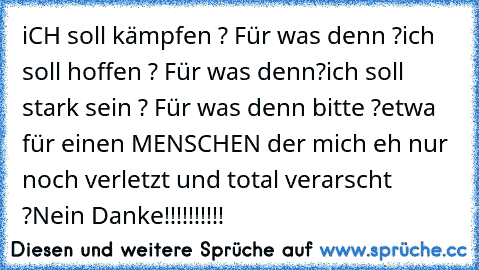 iCH soll kämpfen ? Für was denn ?
ich soll hoffen ? Für was denn?
ich soll stark sein ? Für was denn bitte ?
etwa für einen MENSCHEN der mich eh nur noch verletzt und total verarscht ?
Nein Danke!!!!!!!!!!