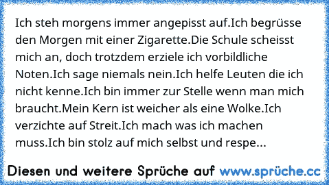 Ich steh morgens immer angepisst auf.
Ich begrüsse den Morgen mit einer Zigarette.
Die Schule scheisst mich an, doch trotzdem erziele ich vorbildliche Noten.
Ich sage niemals nein.
Ich helfe Leuten die ich nicht kenne.
Ich bin immer zur Stelle wenn man mich braucht.
Mein Kern ist weicher als eine Wolke.
Ich verzichte auf Streit.
Ich mach was ich machen muss.
Ich bin stolz auf mich selbst und respe...