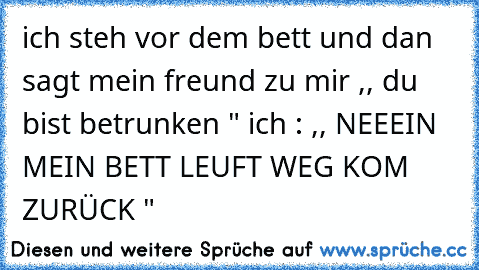 ich steh vor dem bett und dan sagt mein freund zu mir ,, du bist betrunken " ich : ,, NEEEIN MEIN BETT LEUFT WEG KOM ZURÜCK "