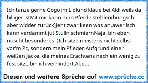 Ich tanze gerne Gogo im Lidl
und klaue bei Aldi weils da billiger ist
Mit mir kann man Pferde stehlen(bringsch aber widder zurück)
Jeht zwar keen was an,awer isch kann verdammt jut Stulln schmiern
Naja, bin eben nüscht besonderes :)
Ich sitze meistens nicht selbst vor'm Pc, sondern mein Pfleger.
Aufgrund einer weißen Jacke, die meines Erachtens nach ein wenig zu fest sitzt, bin ich verhindert.
Abe...