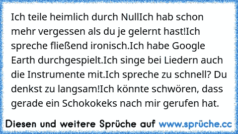 Ich teile heimlich durch Null
Ich hab schon mehr vergessen als du je gelernt hast!
Ich spreche fließend ironisch.
Ich habe Google Earth durchgespielt.
Ich singe bei Liedern auch die Instrumente mit.
Ich spreche zu schnell? Du denkst zu langsam!
Ich könnte schwören, dass gerade ein Schokokeks nach mir gerufen hat.