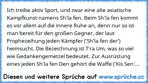 Ich treibe aktiv Sport, und zwar eine alte asiatische Kampfkunst namens Sh'la fen. Beim Sh'la fen kommt es vor allem auf die innere Ruhe an, denn nur so ist man bereit für den großen Gegner, der laut Prophezeihung jeden Kämpfer ('Sh'la fen der') heimsucht. Die Bezeichnung ist T'ra Um, was so viel wie Gedankengemetzel bedeutet. Zur Ausrüstung eines jeden Sh'la fen Den gehört die Waffe ('Kis Sen'...