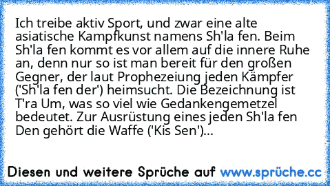 Ich treibe aktiv Sport, und zwar eine alte asiatische Kampfkunst namens Sh'la fen. Beim Sh'la fen kommt es vor allem auf die innere Ruhe an, denn nur so ist man bereit für den großen Gegner, der laut Prophezeiung jeden Kämpfer ('Sh'la fen der') heimsucht. Die Bezeichnung ist T'ra Um, was so viel wie Gedankengemetzel bedeutet. Zur Ausrüstung eines jeden Sh'la fen Den gehört die Waffe ('Kis Sen')...