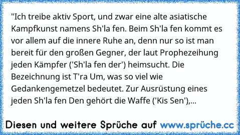 "Ich treibe aktiv Sport, und zwar eine alte asiatische Kampfkunst namens Sh'la fen. Beim Sh'la fen kommt es vor allem auf die innere Ruhe an, denn nur so ist man bereit für den großen Gegner, der laut Prophezeihung jeden Kämpfer ('Sh'la fen der') heimsucht. Die Bezeichnung ist T'ra Um, was so viel wie Gedankengemetzel bedeutet. Zur Ausrüstung eines jeden Sh'la fen Den gehört die Waffe ('Kis Sen...