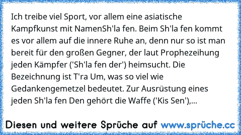 Ich treibe viel Sport, vor allem eine asiatische Kampfkunst mit Namen
Sh'la fen. Beim Sh'la fen kommt es vor allem auf die innere Ruhe an, denn nur so ist man bereit für den großen Gegner, der laut Prophezeihung jeden Kämpfer ('Sh'la fen der') heimsucht. Die Bezeichnung ist T'ra Um, was so viel wie Gedankengemetzel bedeutet. Zur Ausrüstung eines jeden Sh'la fen Den gehört die Waffe ('Kis Sen'), de...