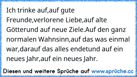 Ich trinke auf,
auf gute Freunde,
verlorene Liebe,
auf alte Götter
und auf neue Ziele.
Auf den ganz normalen Wahnsinn,
auf das was einmal war,
darauf das alles endet
und auf ein neues Jahr,
auf ein neues Jahr.