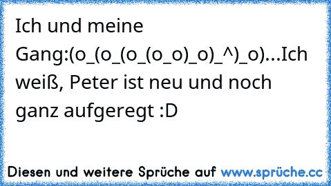 Ich und meine Gang:
(o_(o_(o_(o_o)_o)_^)_o)
...
Ich weiß, Peter ist neu und noch ganz aufgeregt :D