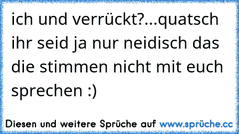 ich und verrückt?...quatsch ihr seid ja nur neidisch das die stimmen nicht mit euch sprechen :)