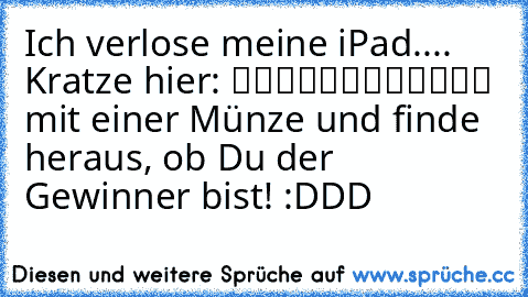 Ich verlose meine iPad.... Kratze hier: ▒▒▒▒▒▒▒▒▒▒▒▒ mit einer Münze und finde heraus, ob Du der Gewinner bist! :DDD