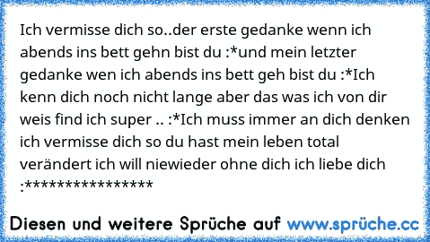 Ich vermisse dich so..
der erste gedanke wenn ich abends ins bett gehn bist du :*
und mein letzter gedanke wen ich abends ins bett geh bist du :*
Ich kenn dich noch nicht lange aber das was ich von dir weis find ich super .. :*
Ich muss immer an dich denken ich vermisse dich so du hast mein leben total verändert ich will niewieder ohne dich ich liebe dich :****************