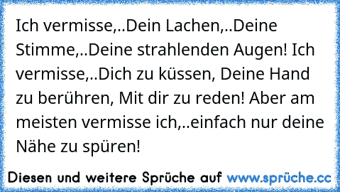 Ich vermisse,..Dein Lachen,..Deine Stimme,..Deine strahlenden Augen! Ich vermisse,..Dich zu küssen, Deine Hand zu berühren, Mit dir zu reden! Aber am meisten vermisse ich,..einfach nur deine Nähe zu spüren! ♥