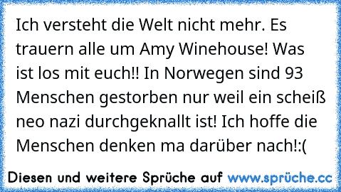 Ich versteht die Welt nicht mehr. Es trauern alle um Amy Winehouse! Was ist los mit euch!! In Norwegen sind 93 Menschen gestorben nur weil ein scheiß neo nazi durchgeknallt ist! Ich hoffe die Menschen denken ma darüber nach!:(