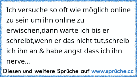 Ich versuche so oft wie möglich online zu sein um ihn online zu erwischen,dann warte ich bis er schreibt,wenn er das nicht tut,schreib ich ihn an & habe angst dass ich ihn nerve...