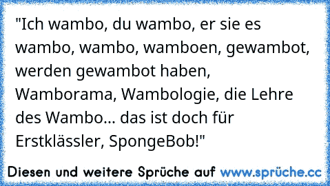 "Ich wambo, du wambo, er sie es wambo, wambo, wamboen, gewambot, werden gewambot haben, Wamborama, Wambologie, die Lehre des Wambo... das ist doch für Erstklässler, SpongeBob!"