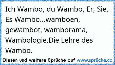 Ich Wambo, du Wambo, Er, Sie, Es Wambo...
wamboen, gewambot, wamborama, Wambologie.
Die Lehre des Wambo.