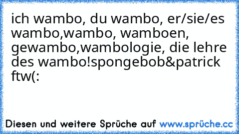 ich wambo, du wambo, er/sie/es wambo,
wambo, wamboen, gewambo,
wambologie, die lehre des wambo!
spongebob&patrick ftw(: