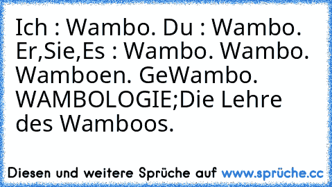 Ich : Wambo. ♥
Du : Wambo. ♥
Er,Sie,Es : Wambo. ♥
Wambo. ♥
Wamboen. ♥
GeWambo. ♥
WAMBOLOGIE;
Die Lehre des Wamboos. ♥