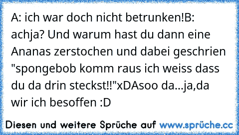 A: ich war doch nicht betrunken!
B: achja? Und warum hast du dann eine Ananas zerstochen und dabei geschrien "spongebob komm raus ich weiss dass du da drin steckst!!"
xD
Asoo da...ja,da wir ich besoffen :D