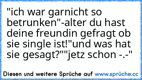 "ich war garnicht so betrunken"
-alter du hast deine freundin gefragt ob sie single ist!
"und was hat sie gesagt?"
"jetz schon -.-´
"