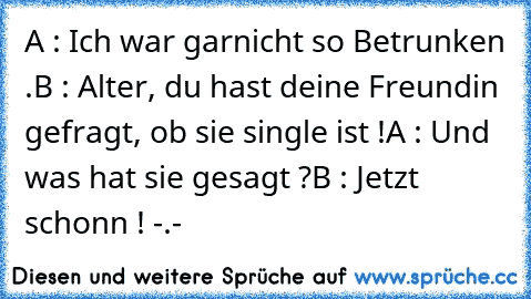 A : Ich war garnicht so Betrunken .
B : Alter, du hast deine Freundin gefragt, ob sie single ist !
A : Und was hat sie gesagt ?
B : Jetzt schonn ! -.-