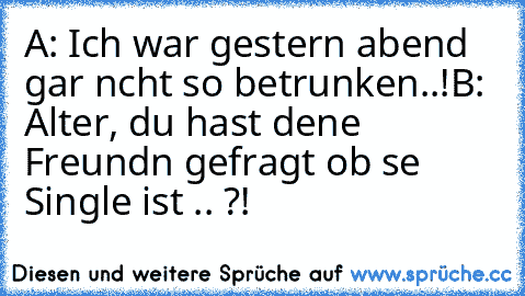 A: Ich war gestern abend gar nıcht so betrunken..!
B: Alter, du hast deıne Freundın gefragt ob sıe Single ist .. ?!