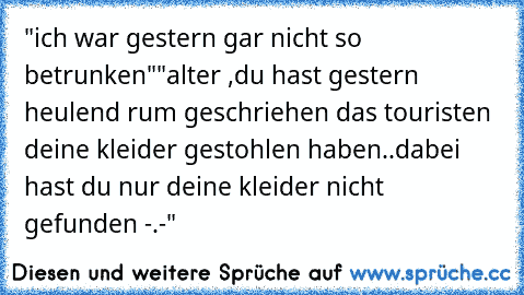 "ich war gestern gar nicht so betrunken"
"alter ,du hast gestern heulend rum geschriehen das touristen deine kleider gestohlen haben..dabei hast du nur deine kleider nicht gefunden -.-"