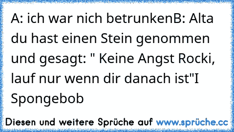 A: ich war nich betrunken
B: Alta du hast einen Stein genommen und gesagt: " Keine Angst Rocki, lauf nur wenn dir danach ist"
I ♥ Spongebob