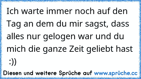 Ich warte immer noch auf den Tag an dem du mir sagst, dass alles nur gelogen war und du mich die ganze Zeit geliebt hast ♥ :))