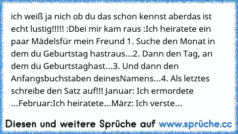 ich weiß ja nich ob du das schon kennst aber
das ist echt lustig!!!!! :D
bei mir kam raus :Ich heiratete ein paar Mädels
für mein Freund ´
1. Suche den Monat in dem du Geburtstag hast
raus...
2. Dann den Tag, an dem du Geburtstag
hast...
3. Und dann den Anfangsbuchstaben deines
Namens...
4. Als letztes schreibe den Satz auf!!! 
Januar: Ich ermordete ...
Februar:Ich heiratete...
März: Ich versteckt...