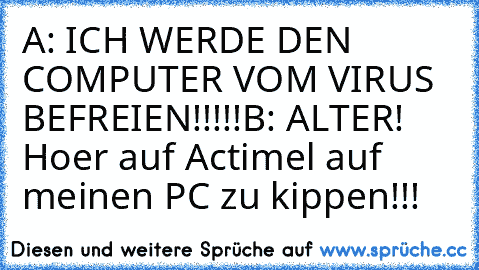 A: ICH WERDE DEN COMPUTER VOM VIRUS BEFREIEN!!!!!
B: ALTER! Hoer auf Actimel auf meinen PC zu kippen!!!