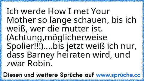 Ich werde How I met Your Mother so lange schauen, bis ich weiß, wer die mutter ist. 
(Achtung,möglicherweise Spolier!!!)
....bis jetzt weiß ich nur, dass Barney heiraten wird, und zwar Robin.