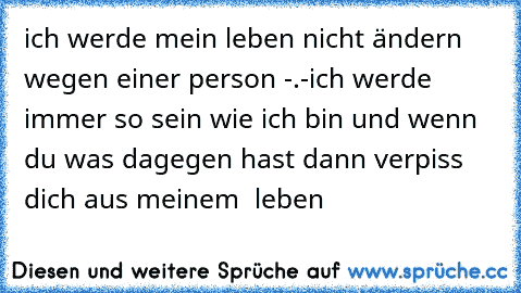 ich werde mein leben nicht ändern wegen einer person -.-
ich werde immer so sein wie ich bin und wenn du was dagegen hast dann verpiss dich aus meinem  leben